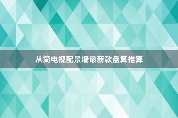 从简电视配景墙最新款盘算推算