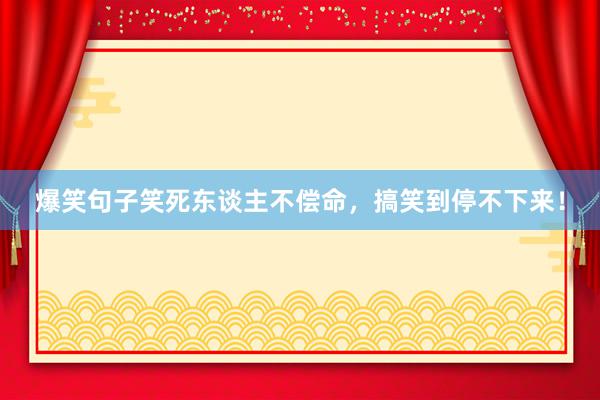 爆笑句子笑死东谈主不偿命，搞笑到停不下来！